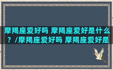 摩羯座爱好吗 摩羯座爱好是什么？/摩羯座爱好吗 摩羯座爱好是什么？-我的网站